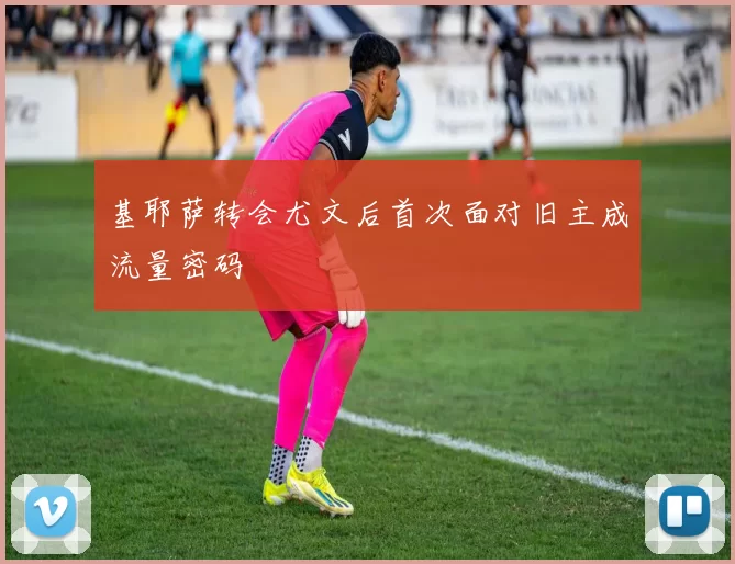 基耶萨转会尤文后首次面对旧主成流量密码
