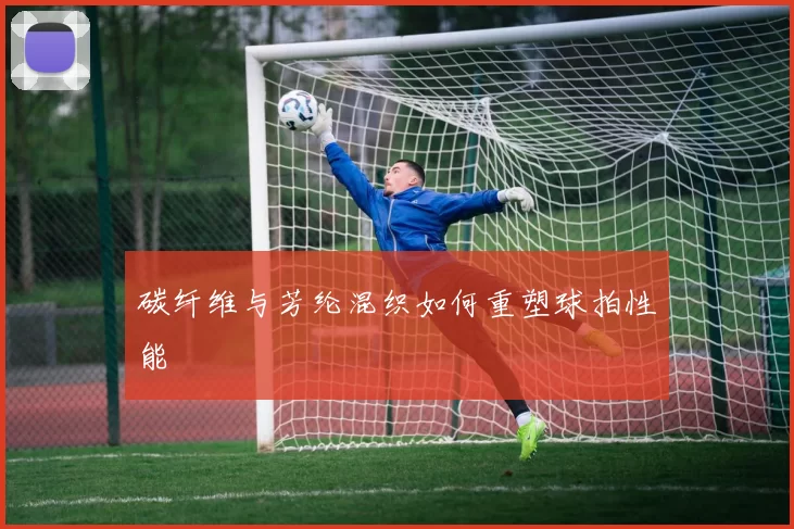 碳纤维与芳纶混织如何重塑球拍性能