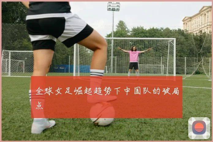 全球女足崛起趋势下中国队的破局点