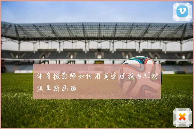 体育摄影师如何用高速连拍与AI对焦革新画面